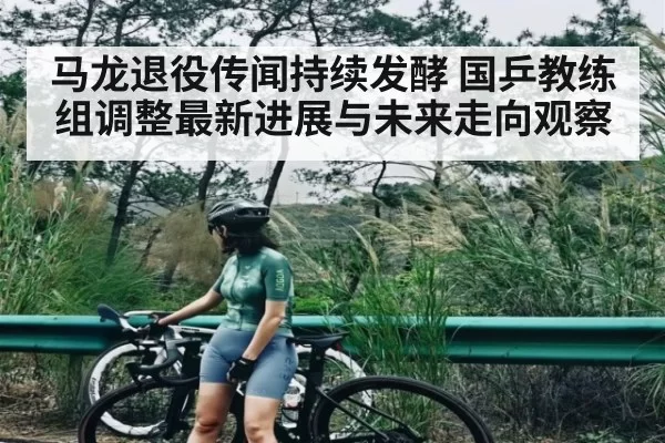 马龙退役传闻持续发酵 国乒教练组调整最新进展与未来走向观察